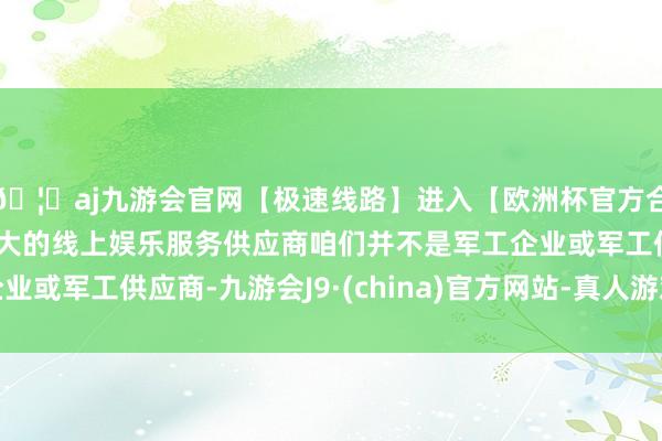 🦄aj九游会官网【极速线路】进入【欧洲杯官方合作网站】华人市场最大的线上娱乐服务供应商咱们并不是军工企业或军工供应商-九游会J9·(china)官方网站-真人游戏第一品牌