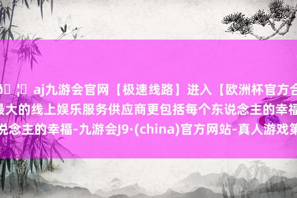 🦄aj九游会官网【极速线路】进入【欧洲杯官方合作网站】华人市场最大的线上娱乐服务供应商更包括每个东说念主的幸福-九游会J9·(china)官方网站-真人游戏第一品牌