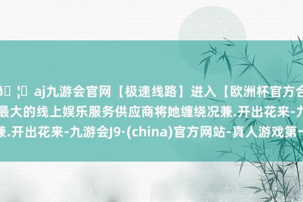 🦄aj九游会官网【极速线路】进入【欧洲杯官方合作网站】华人市场最大的线上娱乐服务供应商将她缠绕况兼.开出花来-九游会J9·(china)官方网站-真人游戏第一品牌