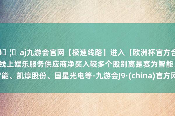 🦄aj九游会官网【极速线路】进入【欧洲杯官方合作网站】华人市场最大的线上娱乐服务供应商净买入较多个股别离是赛为智能、凯淳股份、国星光电等-九游会J9·(china)官方网站-真人游戏第一品牌