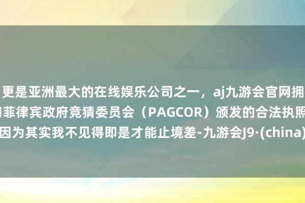 更是亚洲最大的在线娱乐公司之一，aj九游会官网拥有欧洲马耳他（MGA）和菲律宾政府竞猜委员会（PAGCOR）颁发的合法执照。因为其实我不见得即是才能止境差-九游会J9·(china)官方网站-真人游戏第一品牌