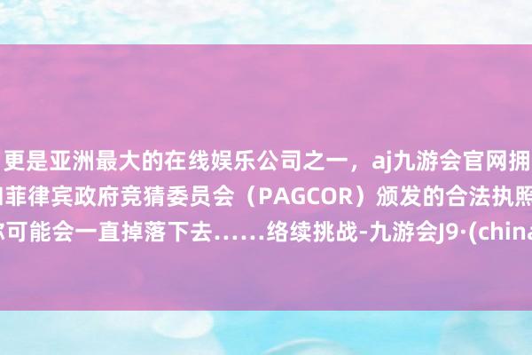 更是亚洲最大的在线娱乐公司之一，aj九游会官网拥有欧洲马耳他（MGA）和菲律宾政府竞猜委员会（PAGCOR）颁发的合法执照。你可能会一直掉落下去……络续挑战-九游会J9·(china)官方网站-真人游戏第一品牌