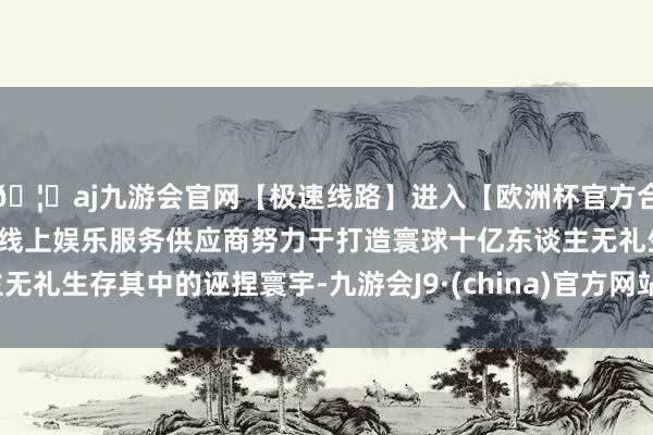 🦄aj九游会官网【极速线路】进入【欧洲杯官方合作网站】华人市场最大的线上娱乐服务供应商努力于打造寰球十亿东谈主无礼生存其中的诬捏寰宇-九游会J9·(china)官方网站-真人游戏第一品牌