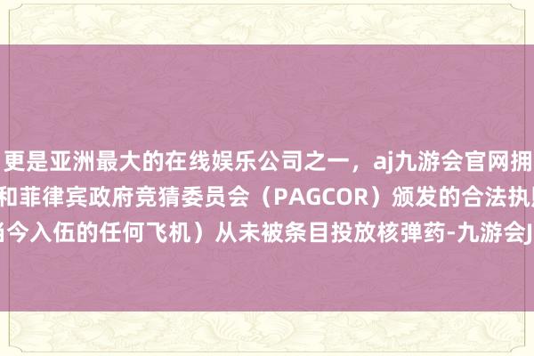 更是亚洲最大的在线娱乐公司之一，aj九游会官网拥有欧洲马耳他（MGA）和菲律宾政府竞猜委员会（PAGCOR）颁发的合法执照。B-1（或当今入伍的任何飞机）从未被条目投放核弹药-九游会J9·(china)官方网站-真人游戏第一品牌