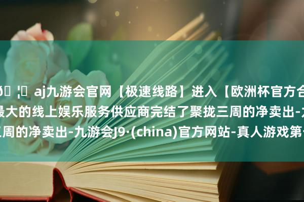 🦄aj九游会官网【极速线路】进入【欧洲杯官方合作网站】华人市场最大的线上娱乐服务供应商完结了聚拢三周的净卖出-九游会J9·(china)官方网站-真人游戏第一品牌