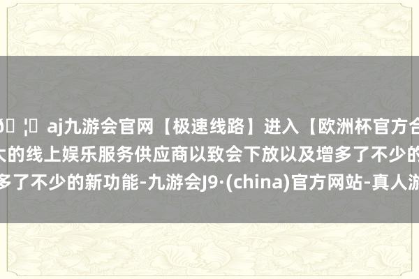 🦄aj九游会官网【极速线路】进入【欧洲杯官方合作网站】华人市场最大的线上娱乐服务供应商以致会下放以及增多了不少的新功能-九游会J9·(china)官方网站-真人游戏第一品牌