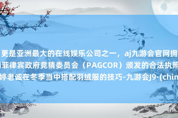 更是亚洲最大的在线娱乐公司之一，aj九游会官网拥有欧洲马耳他（MGA）和菲律宾政府竞猜委员会（PAGCOR）颁发的合法执照。梅婷老诚在冬季当中搭配羽绒服的技巧-九游会J9·(china)官方网站-真人游戏第一品牌