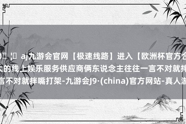 🦄aj九游会官网【极速线路】进入【欧洲杯官方合作网站】华人市场最大的线上娱乐服务供应商俩东说念主往往一言不对就拌嘴打架-九游会J9·(china)官方网站-真人游戏第一品牌