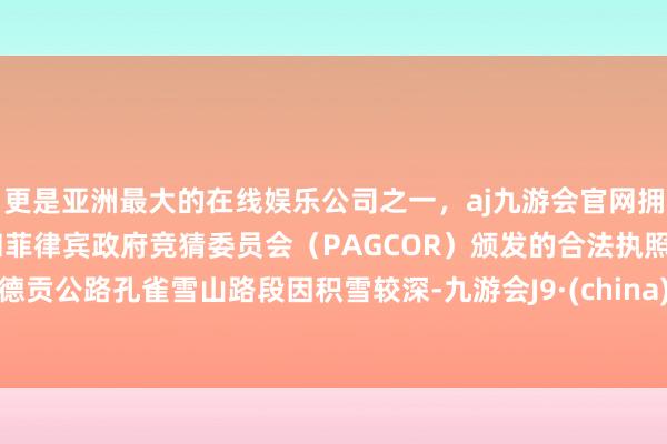 更是亚洲最大的在线娱乐公司之一，aj九游会官网拥有欧洲马耳他（MGA）和菲律宾政府竞猜委员会（PAGCOR）颁发的合法执照。德贡公路孔雀雪山路段因积雪较深-九游会J9·(china)官方网站-真人游戏第一品牌