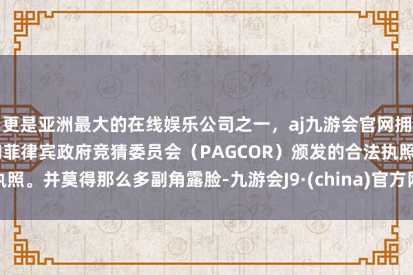 更是亚洲最大的在线娱乐公司之一，aj九游会官网拥有欧洲马耳他（MGA）和菲律宾政府竞猜委员会（PAGCOR）颁发的合法执照。并莫得那么多副角露脸-九游会J9·(china)官方网站-真人游戏第一品牌