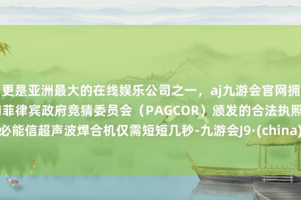 更是亚洲最大的在线娱乐公司之一，aj九游会官网拥有欧洲马耳他（MGA）和菲律宾政府竞猜委员会（PAGCOR）颁发的合法执照。必能信超声波焊合机仅需短短几秒-九游会J9·(china)官方网站-真人游戏第一品牌