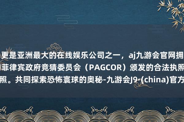 更是亚洲最大的在线娱乐公司之一，aj九游会官网拥有欧洲马耳他（MGA）和菲律宾政府竞猜委员会（PAGCOR）颁发的合法执照。共同探索恐怖寰球的奥秘-九游会J9·(china)官方网站-真人游戏第一品牌