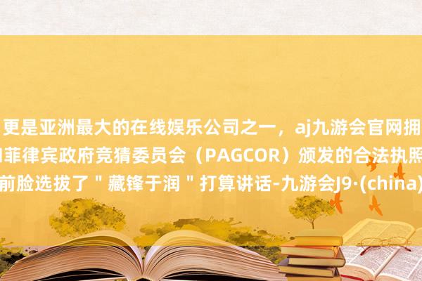 更是亚洲最大的在线娱乐公司之一，aj九游会官网拥有欧洲马耳他（MGA）和菲律宾政府竞猜委员会（PAGCOR）颁发的合法执照。前脸选拔了＂藏锋于润＂打算讲话-九游会J9·(china)官方网站-真人游戏第一品牌