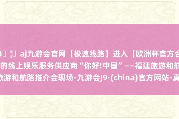 🦄aj九游会官网【极速线路】进入【欧洲杯官方合作网站】华人市场最大的线上娱乐服务供应商“你好!中国”——福建旅游和航路推介会现场-九游会J9·(china)官方网站-真人游戏第一品牌