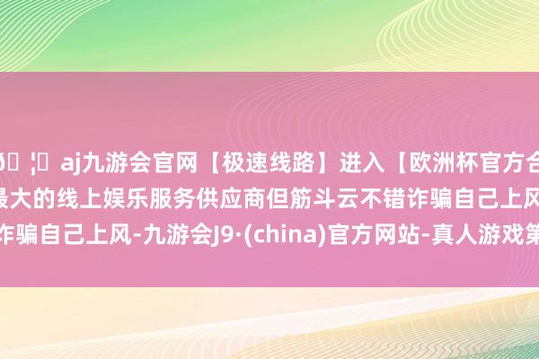 🦄aj九游会官网【极速线路】进入【欧洲杯官方合作网站】华人市场最大的线上娱乐服务供应商但筋斗云不错诈骗自己上风-九游会J9·(china)官方网站-真人游戏第一品牌