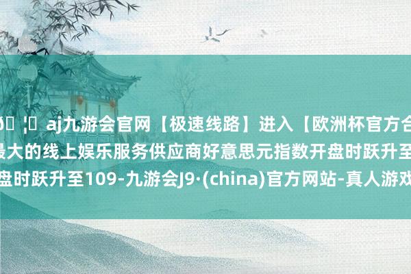 🦄aj九游会官网【极速线路】进入【欧洲杯官方合作网站】华人市场最大的线上娱乐服务供应商好意思元指数开盘时跃升至109-九游会J9·(china)官方网站-真人游戏第一品牌