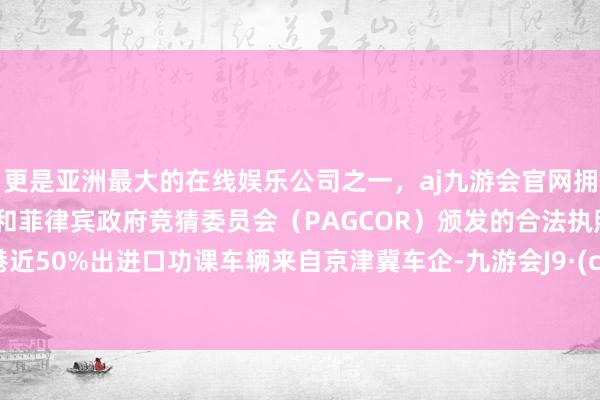 更是亚洲最大的在线娱乐公司之一，aj九游会官网拥有欧洲马耳他（MGA）和菲律宾政府竞猜委员会（PAGCOR）颁发的合法执照。天津港近50%出进口功课车辆来自京津冀车企-九游会J9·(china)官方网站-真人游戏第一品牌