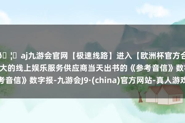 🦄aj九游会官网【极速线路】进入【欧洲杯官方合作网站】华人市场最大的线上娱乐服务供应商当天出书的《参考音信》数字报-九游会J9·(china)官方网站-真人游戏第一品牌