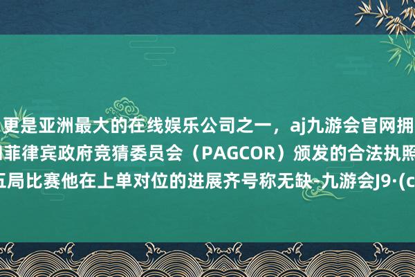 更是亚洲最大的在线娱乐公司之一，aj九游会官网拥有欧洲马耳他（MGA）和菲律宾政府竞猜委员会（PAGCOR）颁发的合法执照。邻接五局比赛他在上单对位的进展齐号称无缺-九游会J9·(china)官方网站-真人游戏第一品牌