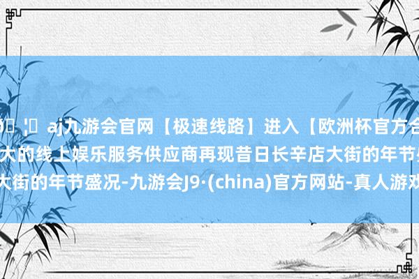 🦄aj九游会官网【极速线路】进入【欧洲杯官方合作网站】华人市场最大的线上娱乐服务供应商再现昔日长辛店大街的年节盛况-九游会J9·(china)官方网站-真人游戏第一品牌