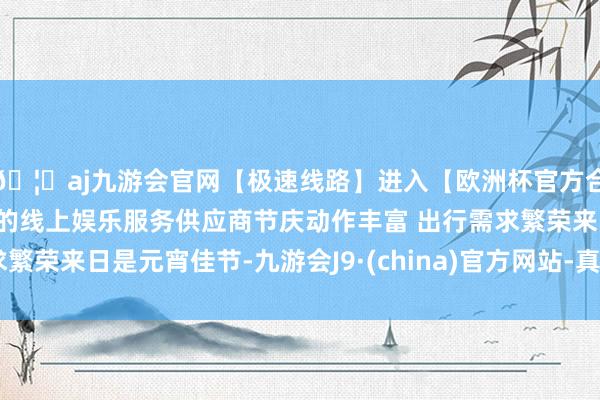 🦄aj九游会官网【极速线路】进入【欧洲杯官方合作网站】华人市场最大的线上娱乐服务供应商节庆动作丰富 出行需求繁荣来日是元宵佳节-九游会J9·(china)官方网站-真人游戏第一品牌