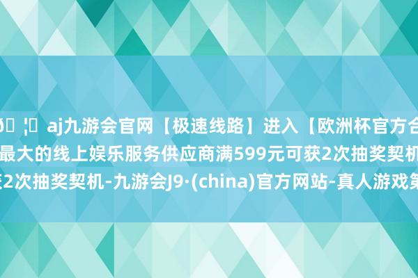 🦄aj九游会官网【极速线路】进入【欧洲杯官方合作网站】华人市场最大的线上娱乐服务供应商满599元可获2次抽奖契机-九游会J9·(china)官方网站-真人游戏第一品牌