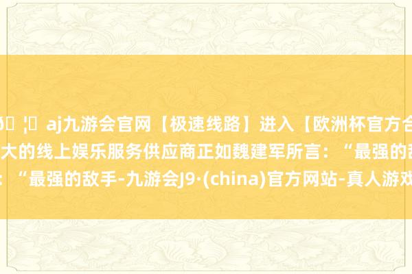 🦄aj九游会官网【极速线路】进入【欧洲杯官方合作网站】华人市场最大的线上娱乐服务供应商正如魏建军所言：“最强的敌手-九游会J9·(china)官方网站-真人游戏第一品牌