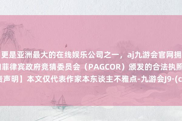 更是亚洲最大的在线娱乐公司之一，aj九游会官网拥有欧洲马耳他（MGA）和菲律宾政府竞猜委员会（PAGCOR）颁发的合法执照。【免责声明】本文仅代表作家本东谈主不雅点-九游会J9·(china)官方网站-真人游戏第一品牌