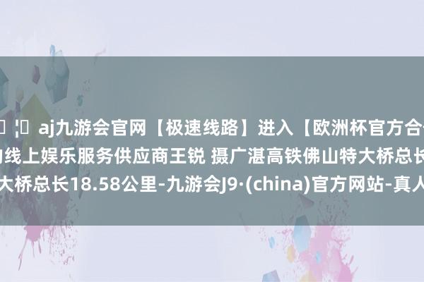 🦄aj九游会官网【极速线路】进入【欧洲杯官方合作网站】华人市场最大的线上娱乐服务供应商王锐 摄广湛高铁佛山特大桥总长18.58公里-九游会J9·(china)官方网站-真人游戏第一品牌