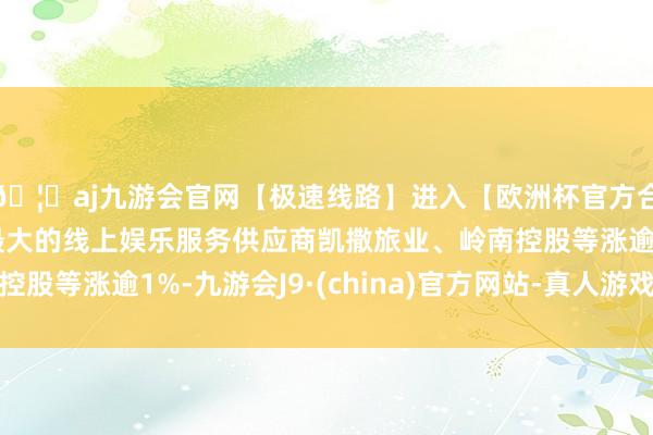 🦄aj九游会官网【极速线路】进入【欧洲杯官方合作网站】华人市场最大的线上娱乐服务供应商凯撒旅业、岭南控股等涨逾1%-九游会J9·(china)官方网站-真人游戏第一品牌