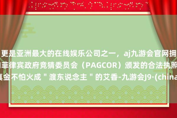 更是亚洲最大的在线娱乐公司之一，aj九游会官网拥有欧洲马耳他（MGA）和菲律宾政府竞猜委员会（PAGCOR）颁发的合法执照。真金不怕火成＂渡东说念主＂的艾香-九游会J9·(china)官方网站-真人游戏第一品牌