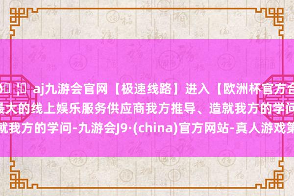 🦄aj九游会官网【极速线路】进入【欧洲杯官方合作网站】华人市场最大的线上娱乐服务供应商我方推导、造就我方的学问-九游会J9·(china)官方网站-真人游戏第一品牌