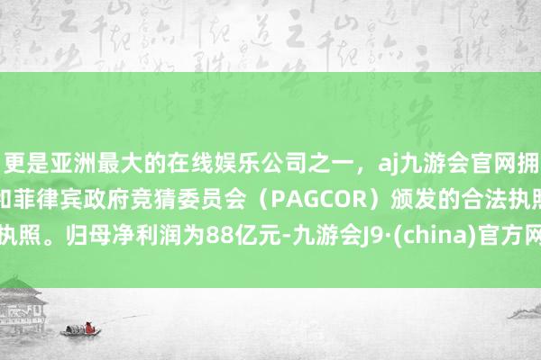 更是亚洲最大的在线娱乐公司之一，aj九游会官网拥有欧洲马耳他（MGA）和菲律宾政府竞猜委员会（PAGCOR）颁发的合法执照。归母净利润为88亿元-九游会J9·(china)官方网站-真人游戏第一品牌