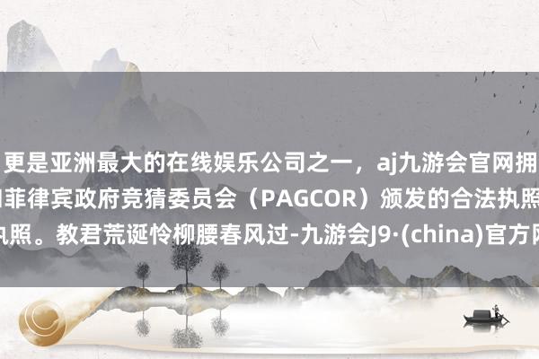 更是亚洲最大的在线娱乐公司之一，aj九游会官网拥有欧洲马耳他（MGA）和菲律宾政府竞猜委员会（PAGCOR）颁发的合法执照。教君荒诞怜柳腰春风过-九游会J9·(china)官方网站-真人游戏第一品牌