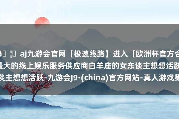 🦄aj九游会官网【极速线路】进入【欧洲杯官方合作网站】华人市场最大的线上娱乐服务供应商白羊座的女东谈主想想活跃-九游会J9·(china)官方网站-真人游戏第一品牌