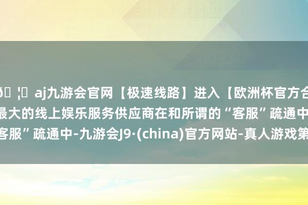 🦄aj九游会官网【极速线路】进入【欧洲杯官方合作网站】华人市场最大的线上娱乐服务供应商在和所谓的“客服”疏通中-九游会J9·(china)官方网站-真人游戏第一品牌