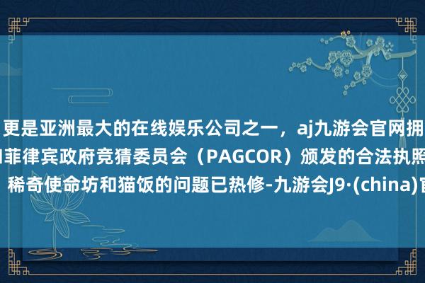 更是亚洲最大的在线娱乐公司之一，aj九游会官网拥有欧洲马耳他（MGA）和菲律宾政府竞猜委员会（PAGCOR）颁发的合法执照。稀奇使命坊和猫饭的问题已热修-九游会J9·(china)官方网站-真人游戏第一品牌