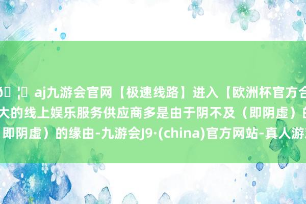 🦄aj九游会官网【极速线路】进入【欧洲杯官方合作网站】华人市场最大的线上娱乐服务供应商多是由于阴不及（即阴虚）的缘由-九游会J9·(china)官方网站-真人游戏第一品牌