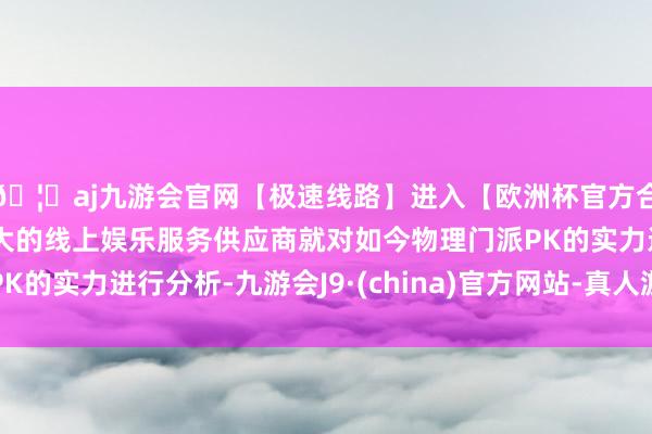 🦄aj九游会官网【极速线路】进入【欧洲杯官方合作网站】华人市场最大的线上娱乐服务供应商就对如今物理门派PK的实力进行分析-九游会J9·(china)官方网站-真人游戏第一品牌