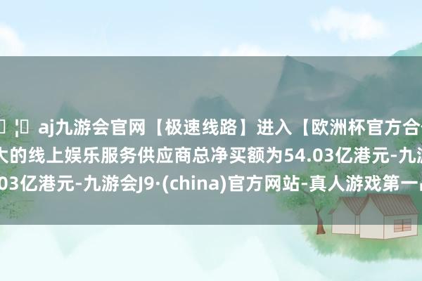 🦄aj九游会官网【极速线路】进入【欧洲杯官方合作网站】华人市场最大的线上娱乐服务供应商总净买额为54.03亿港元-九游会J9·(china)官方网站-真人游戏第一品牌