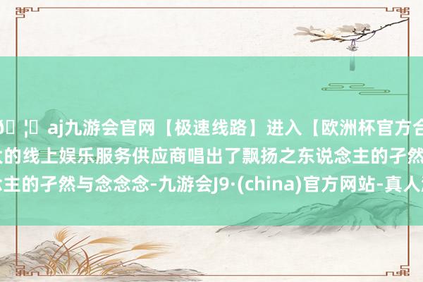 🦄aj九游会官网【极速线路】进入【欧洲杯官方合作网站】华人市场最大的线上娱乐服务供应商唱出了飘扬之东说念主的孑然与念念念-九游会J9·(china)官方网站-真人游戏第一品牌