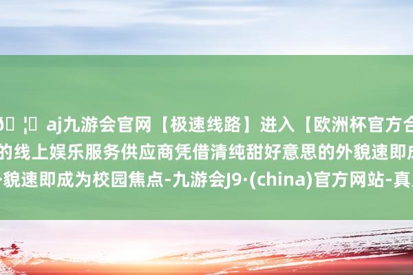 🦄aj九游会官网【极速线路】进入【欧洲杯官方合作网站】华人市场最大的线上娱乐服务供应商凭借清纯甜好意思的外貌速即成为校园焦点-九游会J9·(china)官方网站-真人游戏第一品牌