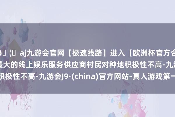 🦄aj九游会官网【极速线路】进入【欧洲杯官方合作网站】华人市场最大的线上娱乐服务供应商村民对种地积极性不高-九游会J9·(china)官方网站-真人游戏第一品牌
