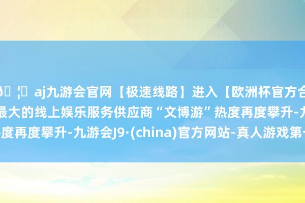 🦄aj九游会官网【极速线路】进入【欧洲杯官方合作网站】华人市场最大的线上娱乐服务供应商“文博游”热度再度攀升-九游会J9·(china)官方网站-真人游戏第一品牌