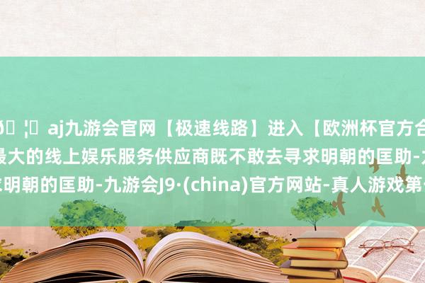 🦄aj九游会官网【极速线路】进入【欧洲杯官方合作网站】华人市场最大的线上娱乐服务供应商既不敢去寻求明朝的匡助-九游会J9·(china)官方网站-真人游戏第一品牌
