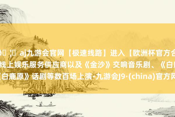 🦄aj九游会官网【极速线路】进入【欧洲杯官方合作网站】华人市场最大的线上娱乐服务供应商以及《金沙》交响音乐剧、《白鹿原》话剧等数百场上演-九游会J9·(china)官方网站-真人游戏第一品牌