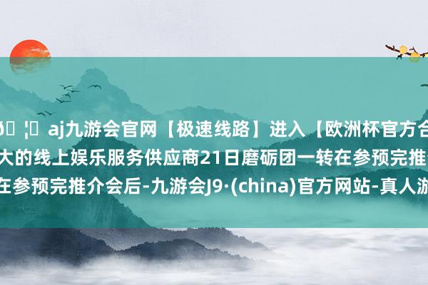 🦄aj九游会官网【极速线路】进入【欧洲杯官方合作网站】华人市场最大的线上娱乐服务供应商21日磨砺团一转在参预完推介会后-九游会J9·(china)官方网站-真人游戏第一品牌