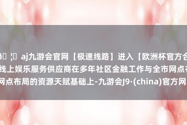 🦄aj九游会官网【极速线路】进入【欧洲杯官方合作网站】华人市场最大的线上娱乐服务供应商在多年社区金融工作与全市网点布局的资源天赋基础上-九游会J9·(china)官方网站-真人游戏第一品牌