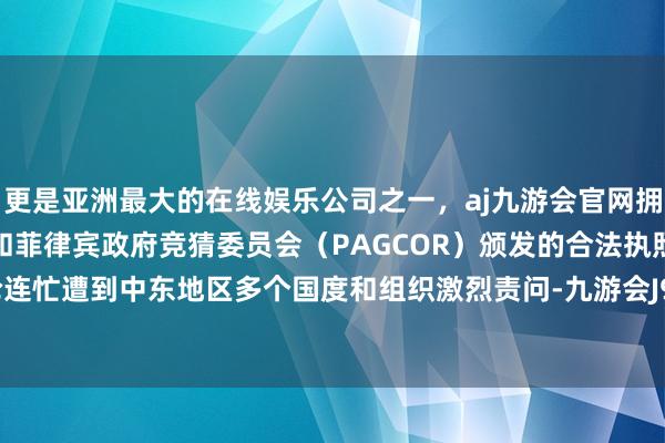 更是亚洲最大的在线娱乐公司之一,aj九游会官网拥有欧洲马耳他(MGA)和菲律宾政府竞猜委员会(PAGCOR)颁发的合法执照。r策动言论连忙遭到中东地区多个国度和组织激烈责问-九游会J9·(china)官方网站-真人游戏第一品牌