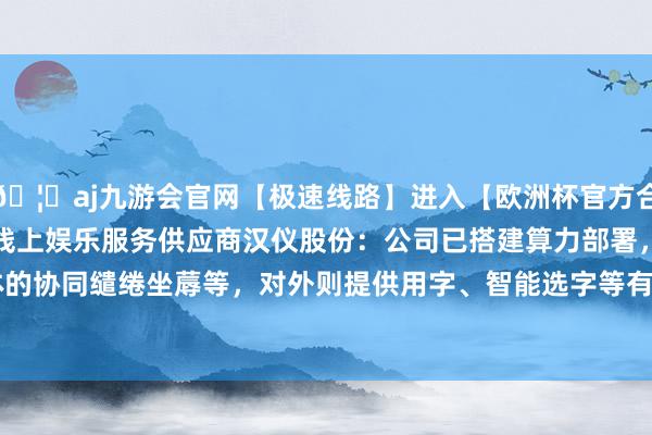 🦄aj九游会官网【极速线路】进入【欧洲杯官方合作网站】华人市场最大的线上娱乐服务供应商汉仪股份:公司已搭建算力部署,对内主要用于字体的协同缱绻坐蓐等,对外则提供用字、智能选字等有关工作-九游会J9·(china)官方网站-真人游戏第一品牌